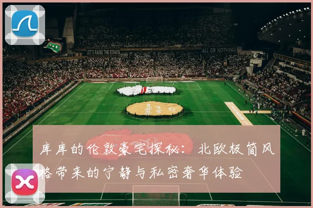 库库的伦敦豪宅探秘：北欧极简风格带来的宁静与私密奢华体验