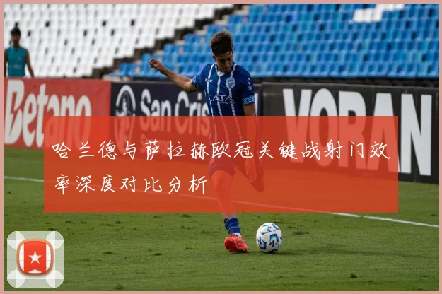 哈兰德与萨拉赫欧冠关键战射门效率深度对比分析