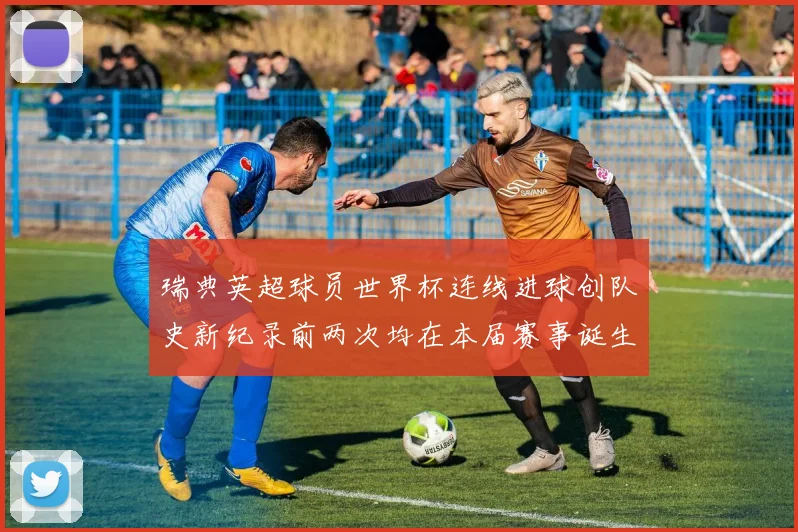 瑞典英超球员世界杯连线进球创队史新纪录前两次均在本届赛事诞生