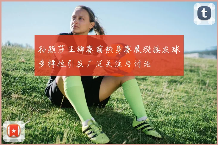 孙颖莎亚锦赛前热身赛展现接发球多样性引发广泛关注与讨论