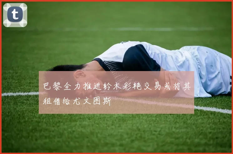 巴黎全力推进铃木彩艳交易或将其租借给尤文图斯