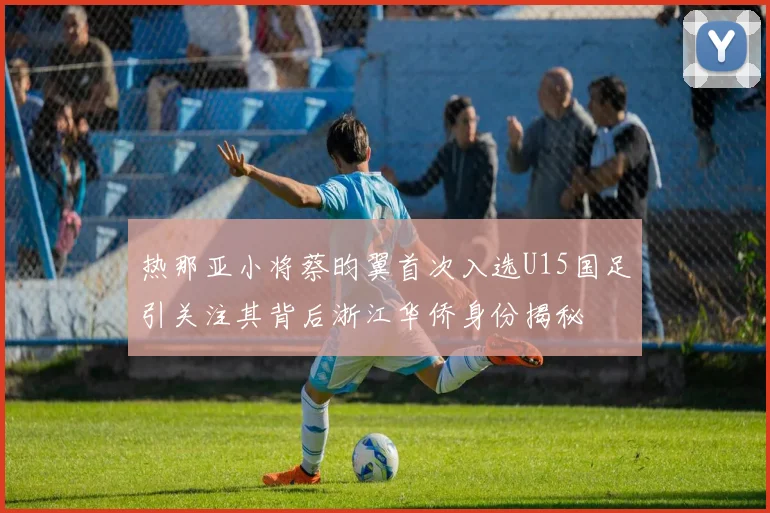 热那亚小将蔡昀翼首次入选U15国足引关注其背后浙江华侨身份揭秘