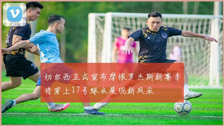 切尔西正式宣布摩根罗杰斯新赛季将穿上17号球衣展现新风采