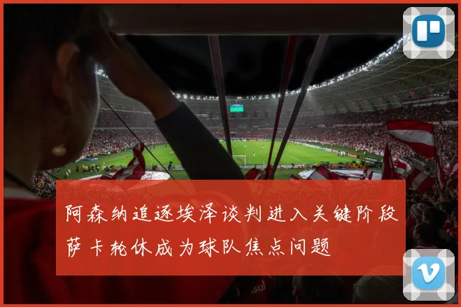 阿森纳追逐埃泽谈判进入关键阶段萨卡轮休成为球队焦点问题